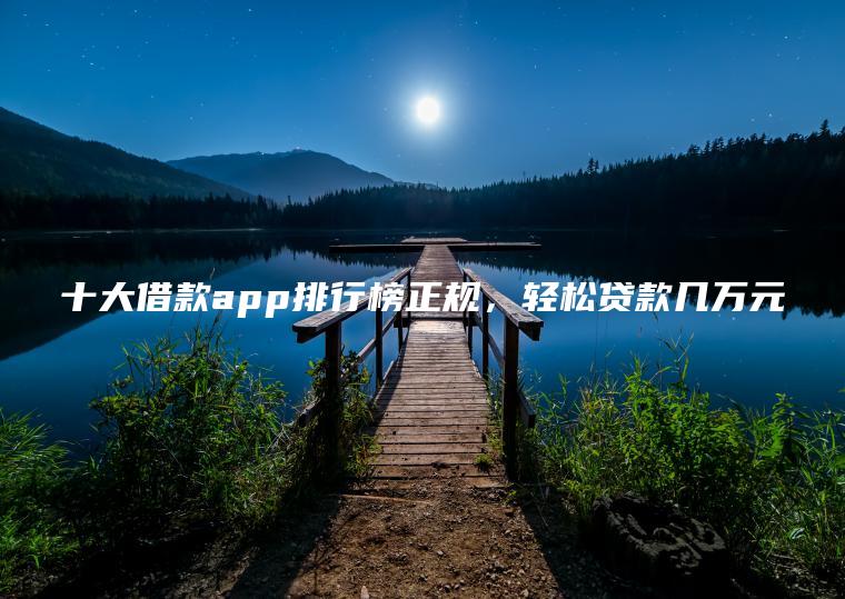 十大借款app排行榜正规，轻松贷款几万元