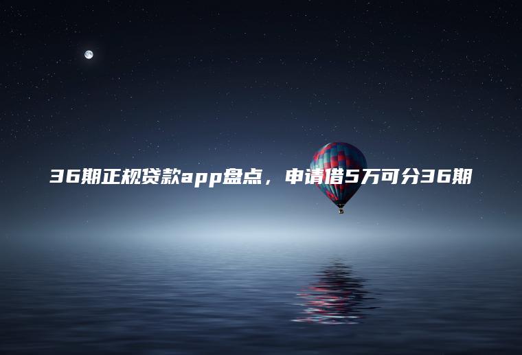 36期正规贷款app盘点，申请借5万可分36期