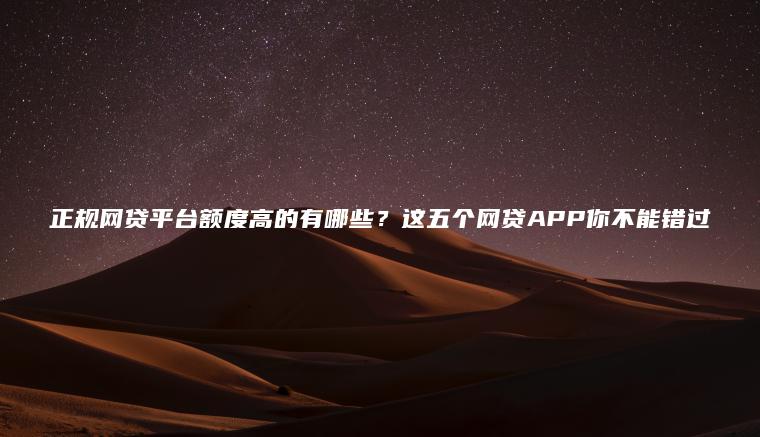 正规网贷平台额度高的有哪些？这五个网贷APP你不能错过