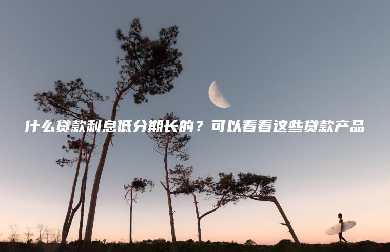 什么贷款利息低分期长的？可以看看这些贷款产品