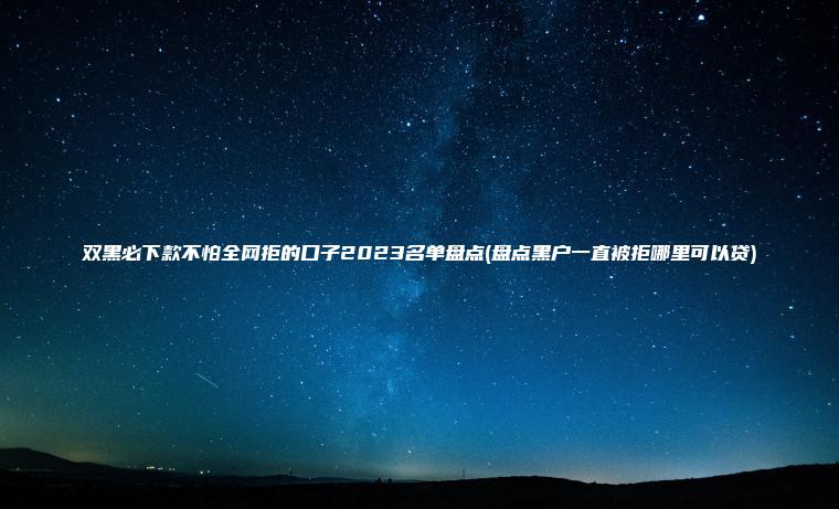 双黑必下款不怕全网拒的口子2023名单盘点(盘点黑户一直被拒哪里可以贷)