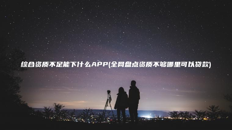 综合资质不足能下什么APP(全网盘点资质不够哪里可以贷款)